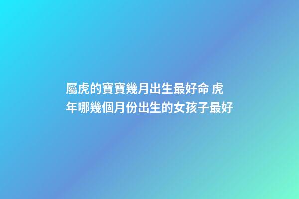 屬虎的寶寶幾月出生最好命 虎年哪幾個月份出生的女孩子最好